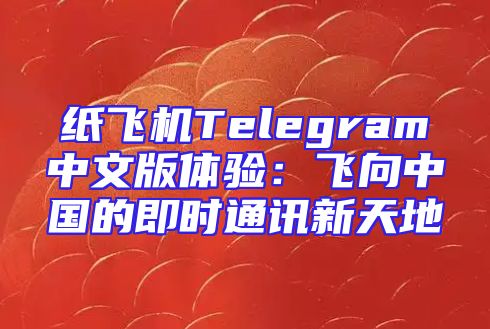 纸飞机Telegram中文版体验：飞向中国的即时通讯新天地